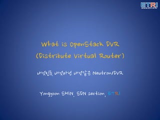 What is OpenStack DVR
(Distribute Virtual Router)
내것인듯 내것아닌 내것같은 Neutron/DVR
Yongyoon SHIN. SDN section, ETRI
 