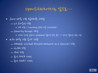 OpenStack에서는 앞으로…
• Juno 배포 이후 업데이트 예정
– L3 고가용성 지원
• HA 지원 / Cascading 관련 내용 Candidate
– Security Groups 개선
• VM의 증가로 인하여 iptables의 필터링 규칙 폭증 -> 패킷 필터링 성능 저하
• Kilo 배포 이후 추가 사항
– VPNaaS (Virtual Private Network as a Service) 지원
– VLAN 지원
– IPv6 지원
– 분산 DHCP 서비스
– 분산 SNAT 서비스
 