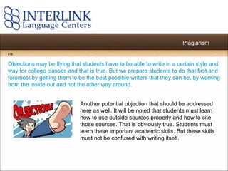 Plagiarism Objections may be flying that students have to be able to write in a certain style and way for college classes and that is true. But we prepare students to do that first and foremost by getting them to be the best possible writers that they can be, by working from the inside out and not the other way around.  #18 Another potential objection that should be addressed here as well. It will be noted that students must learn how to use outside sources properly and how to cite those sources. That is obviously true. Students must learn these important academic skills. But these skills must not be confused with writing itself. 
