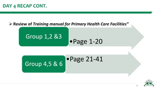 DAY 4 RECAP CONT.
 Review of Training manual for Primary Health Care Facilities”
4
•Page 1-20
Group 1,2 &3
•Page 21-41
Gr...