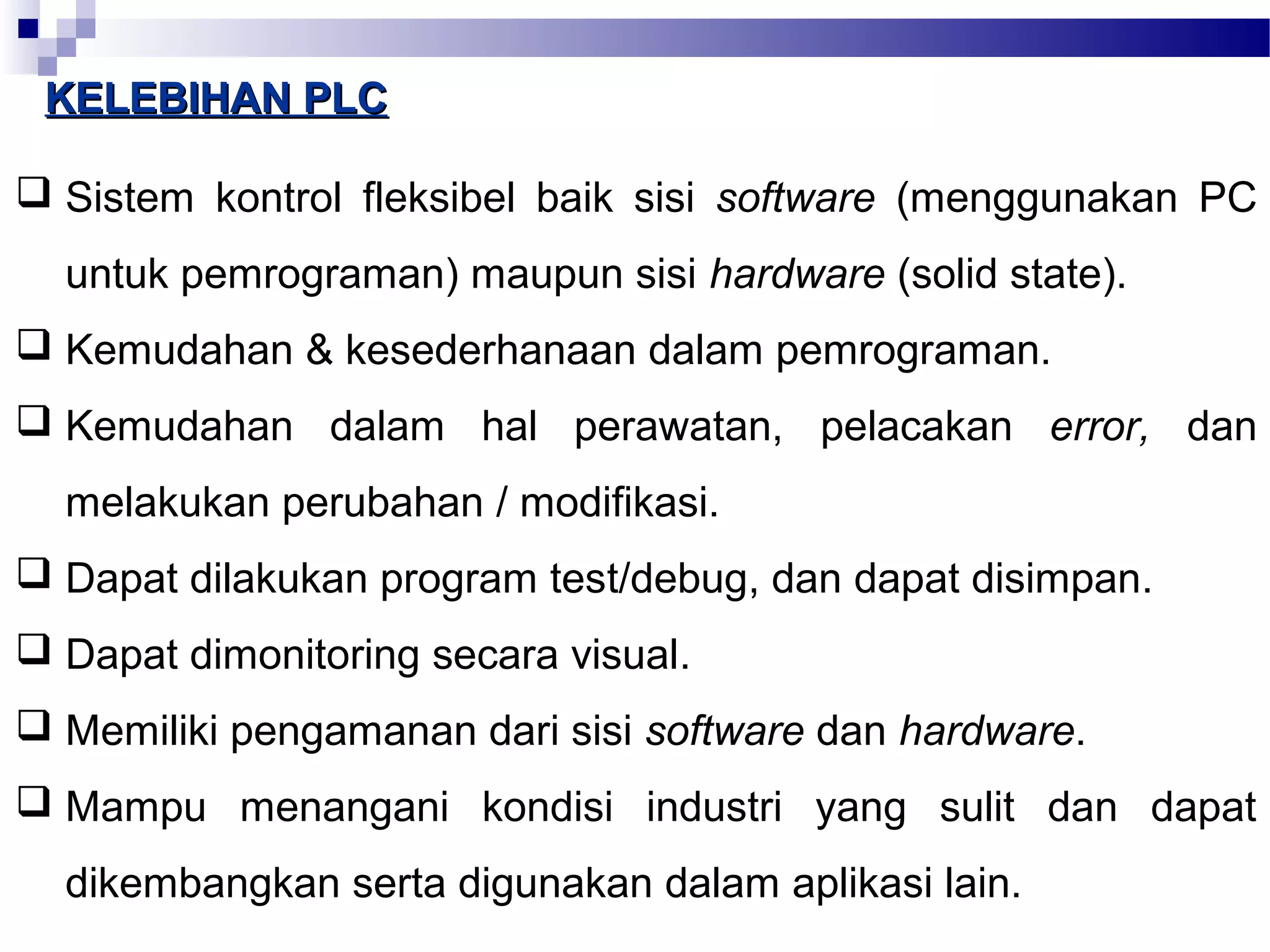 KKEELLEEBBIIHHAANN PPLLCC 
 Sistem kontrol fleksibel baik sisi software (menggunakan PC 
untuk pemrograman) maupun sisi hardware (solid state). 
 Kemudahan & kesederhanaan dalam pemrograman. 
 Kemudahan dalam hal perawatan, pelacakan error, dan 
melakukan perubahan / modifikasi. 
 Dapat dilakukan program test/debug, dan dapat disimpan. 
 Dapat dimonitoring secara visual. 
 Memiliki pengamanan dari sisi software dan hardware. 
 Mampu menangani kondisi industri yang sulit dan dapat 
dikembangkan serta digunakan dalam aplikasi lain. 
 