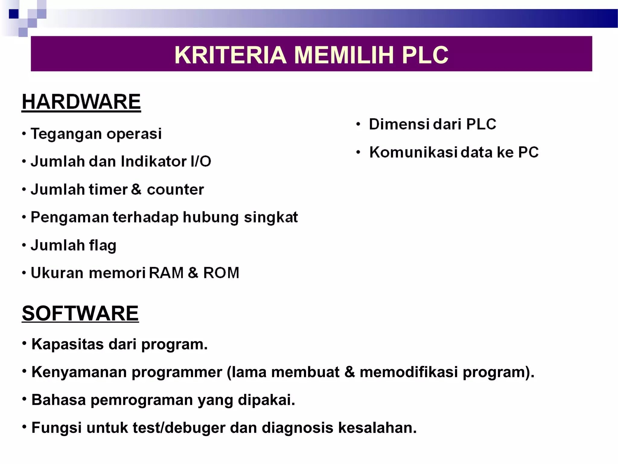 KRITERIA MEMILIH PLC 
SOFTWARE 
• Kapasitas dari program. 
• Kenyamanan programmer (lama membuat & memodifikasi program). 
• Bahasa pemrograman yang dipakai. 
• Fungsi untuk test/debuger dan diagnosis kesalahan. 
 