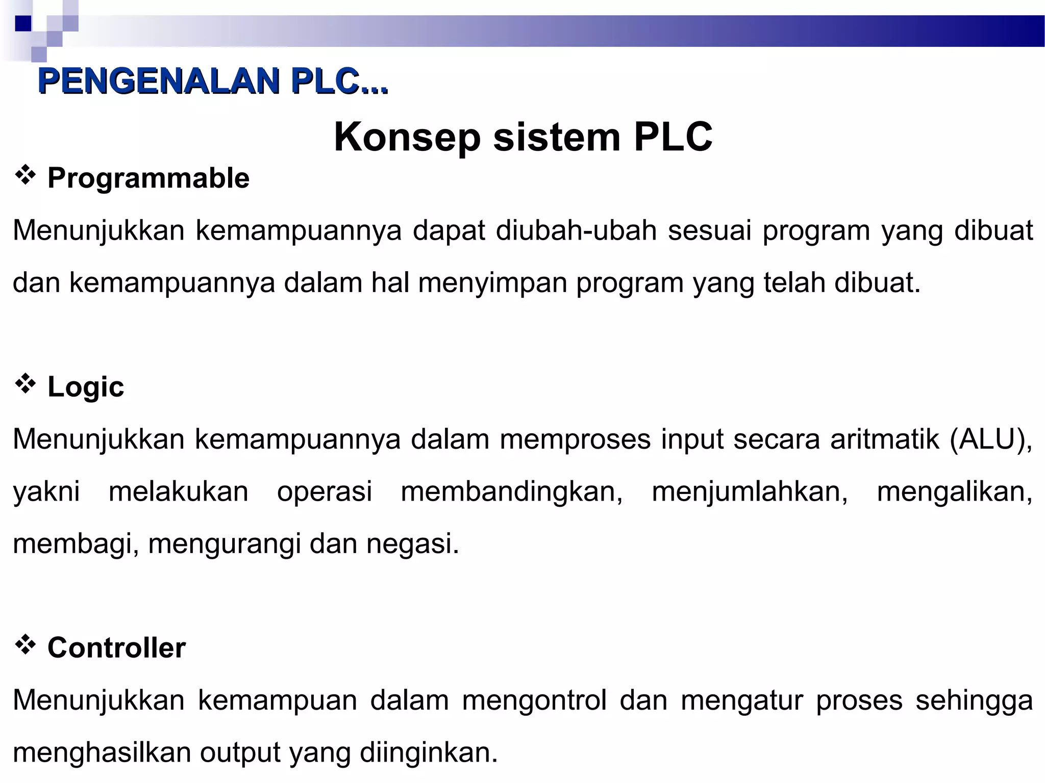PPEENNGGEENNAALLAANN PPLLCC...... 
Konsep sistem PLC 
 Programmable 
Menunjukkan kemampuannya dapat diubah-ubah sesuai program yang dibuat 
dan kemampuannya dalam hal menyimpan program yang telah dibuat. 
 Logic 
Menunjukkan kemampuannya dalam memproses input secara aritmatik (ALU), 
yakni melakukan operasi membandingkan, menjumlahkan, mengalikan, 
membagi, mengurangi dan negasi. 
 Controller 
Menunjukkan kemampuan dalam mengontrol dan mengatur proses sehingga 
menghasilkan output yang diinginkan. 
 