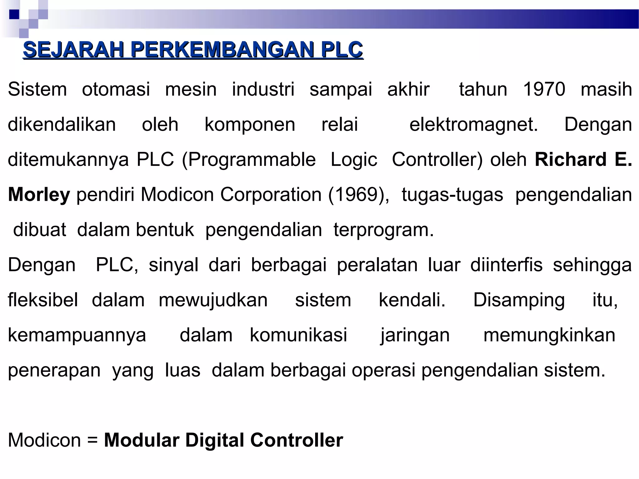 SSEEJJAARRAAHH PPEERRKKEEMMBBAANNGGAANN PPLLCC 
Sistem otomasi mesin industri sampai akhir tahun 1970 masih 
dikendalikan oleh komponen relai elektromagnet. Dengan 
ditemukannya PLC (Programmable Logic Controller) oleh Richard E. 
Morley pendiri Modicon Corporation (1969), tugas-tugas pengendalian 
dibuat dalam bentuk pengendalian terprogram. 
Dengan PLC, sinyal dari berbagai peralatan luar diinterfis sehingga 
fleksibel dalam mewujudkan sistem kendali. Disamping itu, 
kemampuannya dalam komunikasi jaringan memungkinkan 
penerapan yang luas dalam berbagai operasi pengendalian sistem. 
Modicon = Modular Digital Controller 
 