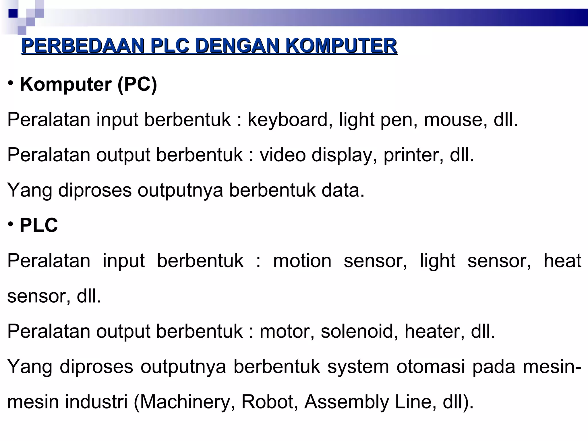 PPEERRBBEEDDAAAANN PPLLCC DDEENNGGAANN KKOOMMPPUUTTEERR 
• Komputer (PC) 
Peralatan input berbentuk : keyboard, light pen, mouse, dll. 
Peralatan output berbentuk : video display, printer, dll. 
Yang diproses outputnya berbentuk data. 
• PLC 
Peralatan input berbentuk : motion sensor, light sensor, heat 
sensor, dll. 
Peralatan output berbentuk : motor, solenoid, heater, dll. 
Yang diproses outputnya berbentuk system otomasi pada mesin-mesin 
industri (Machinery, Robot, Assembly Line, dll). 
 