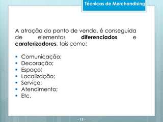 - 13 -
Técnicas de Merchandising
A atração do ponto de venda, é conseguida
de elementos diferenciados e
caraterizadores, tais como:
 Comunicação;
 Decoração;
 Espaço;
 Localização;
 Serviço;
 Atendimento;
 Etc.
 