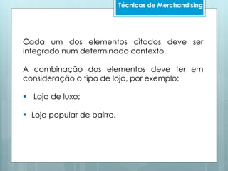 Técnicas de Merchandising
Cada um dos elementos citados deve ser
integrado num determinado contexto.
A combinação dos elementos deve ter em
consideração o tipo de loja, por exemplo:
 Loja de luxo;
 Loja popular de bairro.
 