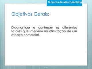 Objetivos Gerais:
Diagnosticar e conhecer os diferentes
fatores que intervêm na otimização de um
espaço comercial.
- 2 -
Técnicas de Merchandising
 
