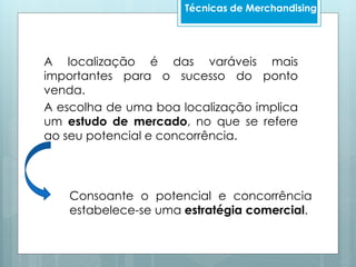 A localização é das varáveis mais
importantes para o sucesso do ponto
venda.
A escolha de uma boa localização implica
um estudo de mercado, no que se refere
ao seu potencial e concorrência.
Técnicas de Merchandising
Consoante o potencial e concorrência
estabelece-se uma estratégia comercial.
 