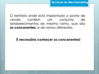 Técnicas de Merchandising
O território onde está implantado o ponto de
venda contém um conjunto de
estabelecimentos do mesmo ramo, que são
os concorrentes, e de ramos diferentes.
É necessário conhecer os concorrentes!
 