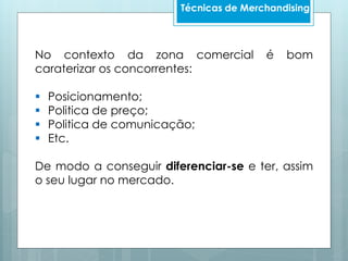 No contexto da zona comercial é bom
caraterizar os concorrentes:
 Posicionamento;
 Politica de preço;
 Politica de comunicação;
 Etc.
De modo a conseguir diferenciar-se e ter, assim
o seu lugar no mercado.
Técnicas de Merchandising
 
