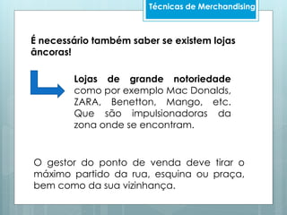 Técnicas de Merchandising
É necessário também saber se existem lojas
âncoras!
Lojas de grande notoriedade
como por exemplo Mac Donalds,
ZARA, Benetton, Mango, etc.
Que são impulsionadoras da
zona onde se encontram.
O gestor do ponto de venda deve tirar o
máximo partido da rua, esquina ou praça,
bem como da sua vizinhança.
 