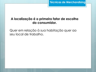 Técnicas de Merchandising
A localização é o primeiro fator de escolha
do consumidor.
Quer em relação à sua habitação quer ao
seu local de trabalho.
 
