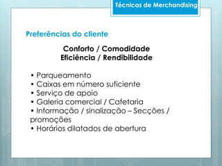 Preferências do cliente
Conforto / Comodidade
Eficiência / Rendibilidade
• Parqueamento
• Caixas em número suficiente
• Serviço de apoio
• Galeria comercial / Cafetaria
• Informação / sinalização – Secções /
promoções
• Horários dilatados de abertura
Técnicas de Merchandising
 