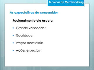 Técnicas de Merchandising
Racionalmente ele espera
 Grande variedade;
 Qualidade;
 Preços acessíveis;
 Ações especiais.
As expectativas do consumidor
 