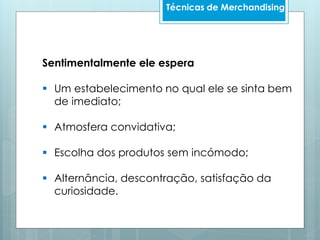 Sentimentalmente ele espera
 Um estabelecimento no qual ele se sinta bem
de imediato;
 Atmosfera convidativa;
 Escolha dos produtos sem incómodo;
 Alternância, descontração, satisfação da
curiosidade.
Técnicas de Merchandising
 