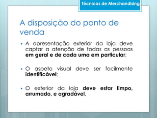 A disposição do ponto de
venda
 A apresentação exterior da loja deve
captar a atenção de todas as pessoas
em geral e de cada uma em particular;
 O aspeto visual deve ser facilmente
identificável;
 O exterior da loja deve estar limpo,
arrumado, e agradável.
Técnicas de Merchandising
 
