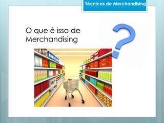 O que é isso de
Merchandising
Técnicas de Merchandising
 