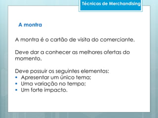 A montra é o cartão de visita do comerciante.
Deve dar a conhecer as melhores ofertas do
momento.
Deve possuir os seguintes elementos:
 Apresentar um único tema;
 Uma variação no tempo;
 Um forte impacto.
A montra
Técnicas de Merchandising
 