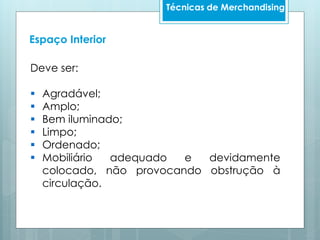 Técnicas de Merchandising
Espaço Interior
Deve ser:
 Agradável;
 Amplo;
 Bem iluminado;
 Limpo;
 Ordenado;
 Mobiliário adequado e devidamente
colocado, não provocando obstrução à
circulação.
 