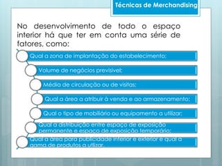 No desenvolvimento de todo o espaço
interior há que ter em conta uma série de
fatores, como:
Qual a zona de implantação do estabelecimento;
Volume de negócios previsivel;
Média de circulação ou de visitas;
Qual a área a atribuir à venda e ao armazenamento;
Qual o tipo de mobiliário ou equipamento a utilizar;
Qual a distribuição entre espaço de exposição
permanente e espaço de exposição temporário;
Qual a área para publicidade interior e exterior e qual a
gama de produtos a utlizar.
Técnicas de Merchandising
 