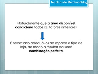 Naturalmente que a área disponível
condiciona todos os fatores anteriores.
É necessário adequá-los ao espaço e tipo de
loja, de modo a resultar daí uma
combinação perfeita.
Técnicas de Merchandising
 