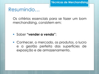 Técnicas de Merchandising
Os critérios essenciais para se fazer um bom
merchandising, consistem em:
 Saber “vender a venda”;
 Conhecer, o mercado, os produtos, o lucro
e a gestão perfeita das superfícies de
exposição e de armazenamento.
Resumindo…
 