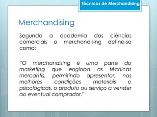Segundo a academia das ciências
comerciais o merchandising define-se
como:
“O merchandising é uma parte do
marketing que engloba as técnicas
mercantis, permitindo apresentar, nas
melhores condições materiais e
psicológicas, o produto ou serviço a vender
ao eventual comprador.”
Merchandising
Técnicas de Merchandising
 