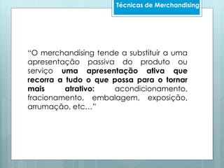 “O merchandising tende a substituir a uma
apresentação passiva do produto ou
serviço uma apresentação ativa que
recorra a tudo o que possa para o tornar
mais atrativo: acondicionamento,
fracionamento, embalagem, exposição,
arrumação, etc…”
Técnicas de Merchandising
 