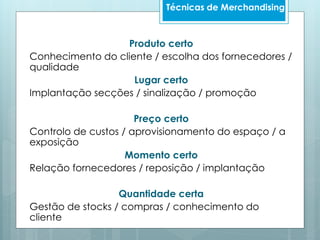 Produto certo
Conhecimento do cliente / escolha dos fornecedores /
qualidade
Lugar certo
Implantação secções / sinalização / promoção
Preço certo
Controlo de custos / aprovisionamento do espaço / a
exposição
Momento certo
Relação fornecedores / reposição / implantação
Quantidade certa
Gestão de stocks / compras / conhecimento do
cliente
Técnicas de Merchandising
 