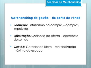 Técnicas de Merchandising
Merchandising de gestão – do ponto de venda
 Sedução: Entusiasmo na compra – compras
impulsivas
 Otimização: Melhoria da oferta – coerência
do sortido
 Gestão: Gerador de lucro – rentabilização
máxima do espaço
 
