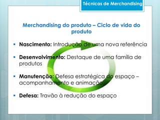 Merchandising do produto – Ciclo de vida do
produto
 Nascimento: Introdução de uma nova referência
 Desenvolvimento: Destaque de uma família de
produtos
 Manutenção: Defesa estratégica do espaço –
acompanhamento e animação
 Defesa: Travão à redução do espaço
Técnicas de Merchandising
 