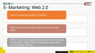 E- Marketing: Web 2.0
Web 1.0 connected people to networks
Web 2.0 connected people with machines and each
other
Web 2.0 is the second generation of internet technology
and includes : Blogs, Social Networking, photo, video
and bookmark sharing)
 