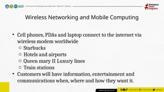 Wireless Networking and Mobile Computing
• Cell phones, PDAs and laptop connect to the internet via
wireless modem worldwide
o Starbucks
o Hotels and airports
o Queen mary II Luxury lines
o Train stations
• Customers will have information, entertainment and
communications when, where and how they want it.
 