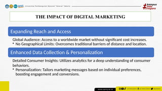 THE IMPACT OF DIGITAL MARKETING
Expanding Reach and Access
Global Audience: Access to a worldwide market without significant cost increases.
• No Geographical Limits: Overcomes traditional barriers of distance and location.
Enhanced Data Collection & Personalization
Detailed Consumer Insights: Utilizes analytics for a deep understanding of consumer
behaviors.
• Personalization: Tailors marketing messages based on individual preferences,
boosting engagement and conversions.
 