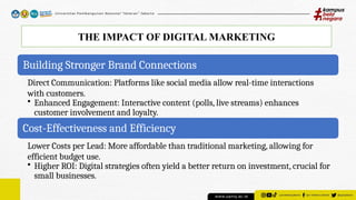 THE IMPACT OF DIGITAL MARKETING
Building Stronger Brand Connections
Direct Communication: Platforms like social media allow real-time interactions
with customers.
• Enhanced Engagement: Interactive content (polls, live streams) enhances
customer involvement and loyalty.
Cost-Effectiveness and Efficiency
Lower Costs per Lead: More affordable than traditional marketing, allowing for
efficient budget use.
• Higher ROI: Digital strategies often yield a better return on investment, crucial for
small businesses.
 
