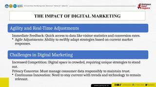 THE IMPACT OF DIGITAL MARKETING
Agility and Real-Time Adjustments
Immediate Feedback: Quick access to data like visitor statistics and conversion rates.
• Agile Adjustments: Ability to swiftly adapt strategies based on current market
responses.
Challenges in Digital Marketing
Increased Competition: Digital space is crowded, requiring unique strategies to stand
out.
Privacy Concerns: Must manage consumer data responsibly to maintain trust.
• Continuous Innovation: Need to stay current with trends and technology to remain
relevant.
 