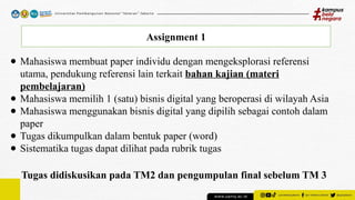 Assignment 1
● Mahasiswa membuat paper individu dengan mengeksplorasi referensi
utama, pendukung referensi lain terkait bahan kajian (materi
pembelajaran)
● Mahasiswa memilih 1 (satu) bisnis digital yang beroperasi di wilayah Asia
● Mahasiswa menggunakan bisnis digital yang dipilih sebagai contoh dalam
paper
● Tugas dikumpulkan dalam bentuk paper (word)
● Sistematika tugas dapat dilihat pada rubrik tugas
Tugas didiskusikan pada TM2 dan pengumpulan final sebelum TM 3
 