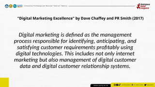 "Digital Marketing Excellence" by Dave Chaffey and PR Smith (2017)
Digital marketing is defined as the management
process responsible for identifying, anticipating, and
satisfying customer requirements profitably using
digital technologies. This includes not only internet
marketing but also management of digital customer
data and digital customer relationship systems.
 