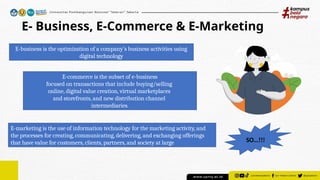 E- Business, E-Commerce & E-Marketing
E-business is the optimization of a company’s business activities using
digital technology
E-commerce is the subset of e-business
focused on transactions that include buying/selling
online, digital value creation, virtual marketplaces
and storefronts, and new distribution channel
intermediaries.
E-marketing is the use of information technology for the marketing activity, and
the processes for creating, communicating, delivering, and exchanging offerings
that have value for customers, clients, partners, and ­
society at large SO…!!!
 