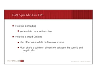 Data Spreading in TM1


        Relative Spreading

             Writes data back to the cubes

        Relative Spread Options

             Use other cubes data patterns as a basis

             Must share a common dimension between the source and
               target cells



9/2/09	
  
 