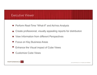 Executive Viewer

        Perform Real-Time “What-If” and Ad-hoc Analysis

        Create professional, visually appealing reports for distribution

        View Information from different Perspectives

        Focus on Key Business Areas

        Enhance the Visual impact of Cube Views

        Customize Cube Views



9/2/09	
  
 