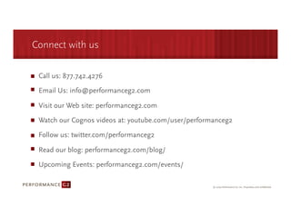 Connect with us

 Call us: 877.742.4276

 Email Us: info@performanceg2.com

 Visit our Web site: performanceg2.com

 Watch our Cognos videos at: youtube.com/user/performanceg2

 Follow us: twitter.com/performanceg2

 Read our blog: performanceg2.com/blog/

 Upcoming Events: performanceg2.com/events/
 