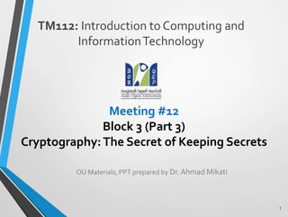 Meeting #12
Block 3 (Part 3)
Cryptography:The Secret of Keeping Secrets
TM112: Introduction to Computing and
InformationTechnology
1
OU Materials, PPT prepared by Dr.Ahmad Mikati
 