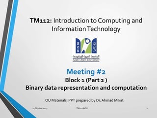 Meeting #2
Block 1 (Part 2 )
Binary data representation and computation
TM112: Introduction to Computing and
InformationTechnology
OU Materials, PPT prepared by Dr. Ahmad Mikati
1
14 October 2023 TM112-AOU
 