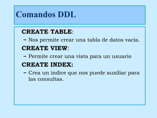 Comandos DDL
 CREATE TABLE:
 – Nos permite crear una tabla de datos vacía.
 CREATE VIEW:
 – Permite crear una vista para un usuario
 CREATE INDEX:
 – Crea un índice que nos puede auxiliar para
   las consultas.
 