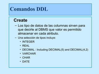 Comandos DDL
 Create
 – Los tipo de datos de las columnas sirven para
   que decirle al DBMS que valor es permitido
   almacenar en cada atributo.
 – Una selección de tipos incluye:
    • INTEGER
    • REAL
    • DECIMAL : Including DECIMAL(5) and DECIMAL(4,2)
    • VARCHAR
    • CHAR
    • DATE
 