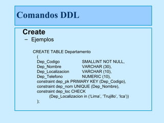 Comandos DDL
 Create
 – Ejemplos

   CREATE TABLE Departamento
    (
    Dep_Codigo              SMALLINT NOT NULL,
    Dep_Nombre              VARCHAR (30),
    Dep_Localizacion        VARCHAR (10),
    Dep_Telefono            NUMERIC (10),
    constraint dep_pk PRIMARY KEY (Dep_Codigo),
    constraint dep_nom UNIQUE (Dep_Nombre),
    constraint dep_loc CHECK
           (Dep_Localizacion in (‘Lima’, ‘Trujillo’, ‘Ica’))
    );
 