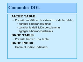 Comandos DDL
 ALTER TABLE:
 – Permite modificar la estructura de la tabla:
    • agregar o borrar columnas
    • cambiar la definición de columnas
    • agregar o borrar constraints
 DROP TABLE:
 – Permite borrar una tabla.
 DROP INDEX:
 – Borra el índice indicado.
 