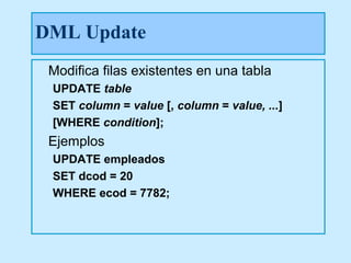 DML Update
 Modifica filas existentes en una tabla
 UPDATE table
 SET column = value [, column = value, ...]
 [WHERE condition];
 Ejemplos
 UPDATE empleados
 SET dcod = 20
 WHERE ecod = 7782;
 